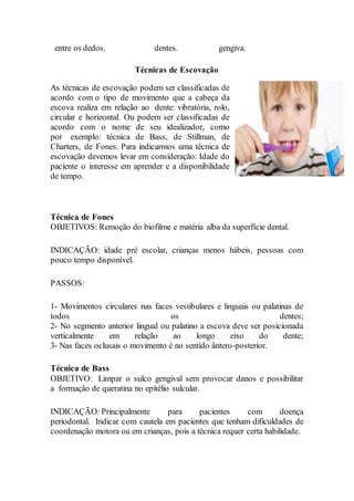 entre os dedos. dentes. gengiva.
Técnicas de Escovação
As técnicas de escovação podem ser classificadas de
acordo com o tipo de movimento que a cabeça da
escova realiza em relação ao dente: vibratória, rolo,
circular e horizontal. Ou podem ser classificadas de
acordo com o nome de seu idealizador, como
por exemplo: técnica de Bass, de Stillman, de
Charters, de Fones. Para indicarmos uma técnica de
escovação devemos levar em consideração: Idade do
paciente o interesse em aprender e a disponibilidade
de tempo.
Técnica de Fones
OBJETIVOS: Remoção do biofilme e matéria alba da superfície dental.
INDICAÇÃO: idade pré escolar, crianças menos hábeis, pessoas com
pouco tempo disponível.
PASSOS:
1- Movimentos circulares nas faces vestibulares e linguais ou palatinas de
todos os dentes;
2- No segmento anterior lingual ou palatino a escova deve ser posicionada
verticalmente em relação ao longo eixo do dente;
3- Nas faces oclusais o movimento é no sentido ântero-posterior.
Técnica de Bass
OBJETIVO: Limpar o sulco gengival sem provocar danos e possibilitar
a formação de queratina no epitélio sulcular.
INDICAÇÃO: Principalmente para pacientes com doença
periodontal. Indicar com cautela em pacientes que tenham dificuldades de
coordenação motora ou em crianças, pois a técnica requer certa habilidade.
 