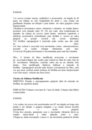 PASSOS:
1-A escova (cerdas macias, multitufos) é posicionada em ângulo de 45
graus em relação ao eixo longitudinal do dente e suas cerdas são
gentilmente forçadas em direção e para dentro do sulco gengival e áreas
interproximais.
2-Realiza-se movimentos curtos, vibratórios e ritmados no sentido ântero-
posterior com duração entre 10 -15s por cada área condicionada ao
tamanho da cabeça da escova. (para dentes anteriores superiores e
inferiores posicioná-la verticalmente, para facilitar o acesso ao sulco
gengival na porção cervical das coroas dentárias);
3-O biofilme supragengival é removido pelas cerdas que não estão
no sulco.
4-A face oclusal é escovada com movimentos curtos anteroposteriores,
devendo as cerdas esfregar firmemente esta face.
5-Cerca de 20 golpes/movimentos é recomendado para cada face dentária.
Obs.: A técnica de Bass modificada acrescenta o movimento
de escovação/rolagem das cerdas para oclusal ao final de cada ciclo de
20 movimentos vibratórios, exercido sobre um ou no máximo dois
dentes. Esta modificação objetivou melhorar a remoção de
biofilme supragengival provida pela técnica convencional de Bass, uma
vez que nesta poderia existir resíduos de biofilme em áreas interproximais
e nos dois terços oclusais das faces livres.
Técnica de Stillman Modificada
OBJETIVO: Permite o massageamento gengival, além da remoção do
biofilme da superfície dental.
INDICAÇÃO: Crianças com mais de 7 anos de idade. Crianças mais hábeis
e interessadas.
PASSOS:
1-As cerdas da escova são posicionadas em 45º em relação ao longo eixo
dental e em direção a gengiva marginal, e as cerdas devem recobrir
parcialmente o tecido gengival.
2-Uma leve pressão, juntamente com o movimento vibratório (leve) no
sentido mesio-distal é então aplicada sobre o cabo.
3-Segue-se, ainda executando o passo 2, um movimento gradual de deslize
 