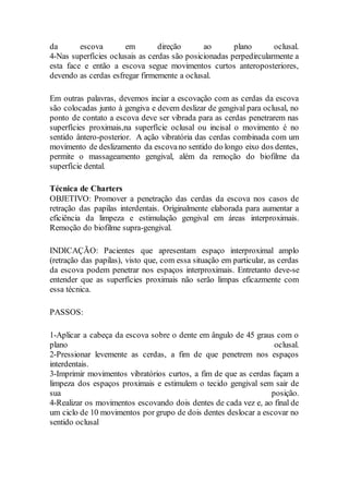 da escova em direção ao plano oclusal.
4-Nas superfícies oclusais as cerdas são posicionadas perpedircularmente a
esta face e então a escova segue movimentos curtos anteroposteriores,
devendo as cerdas esfregar firmemente a oclusal.
Em outras palavras, devemos inciar a escovação com as cerdas da escova
são colocadas junto à gengiva e devem deslizar de gengival para oclusal, no
ponto de contato a escova deve ser vibrada para as cerdas penetrarem nas
superfícies proximais,na superfície oclusal ou incisal o movimento é no
sentido ântero-posterior. A ação vibratória das cerdas combinada com um
movimento de deslizamento da escovano sentido do longo eixo dos dentes,
permite o massageamento gengival, além da remoção do biofilme da
superfície dental.
Técnica de Charters
OBJETIVO: Promover a penetração das cerdas da escova nos casos de
retração das papilas interdentais. Originalmente elaborada para aumentar a
eficiência da limpeza e estimulação gengival em áreas interproximais.
Remoção do biofilme supra-gengival.
INDICAÇÃO: Pacientes que apresentam espaço interproximal amplo
(retração das papilas), visto que, com essa situação em particular, as cerdas
da escova podem penetrar nos espaços interproximais. Entretanto deve-se
entender que as superfícies proximais não serão limpas eficazmente com
essa técnica.
PASSOS:
1-Aplicar a cabeça da escova sobre o dente em ângulo de 45 graus com o
plano oclusal.
2-Pressionar levemente as cerdas, a fim de que penetrem nos espaços
interdentais.
3-Imprimir movimentos vibratórios curtos, a fim de que as cerdas façam a
limpeza dos espaços proximais e estimulem o tecido gengival sem sair de
sua posição.
4-Realizar os movimentos escovando dois dentes de cada vez e, ao final de
um ciclo de 10 movimentos por grupo de dois dentes deslocar a escovar no
sentido oclusal
 