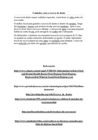 Cuidados com a escova de dente
A escova de dente requer cuidados especiais, como lavar as mãos antes da
escovação.
O melhor local para guardar a escova de dentes é dentro do armário, longe
das bactérias e insetos que podemcircular porum banheiro. Após o uso,
deve-se lavar bem a escova e eliminar o excesso de água com uma pequena
batida no canto da pia, pois enxugá-la na toalha não é adequado.
Os fabricantes e dentistas recomendam trocar de escovadepois de 31 dias,
ou quando as cerdas estiverem deformadas ou gastas. É muito importante
trocar de escovadepois de uma gripe ou resfriado para diminuir o risco de
nova infecção pormeio dos germes que aderem às cerdas.
Referencias
http://www.colgate.com.br/app/CP/BR/OC/Information/Articles/Oral-
and-Dental-Health-Basics/Oral-Hygiene/Oral-Hygiene-
Basics/article/What-is-Good-Oral-Hygiene.cvsp
http://www.portaleducacao.com.br/odontologia/artigos/18419/biofilme-
dentario#
http://pt.wikipedia.org/wiki/Escova_de_dentes
http://www.tiradentes999.com.br/orientacoes-clinicas/6-metodos-de-
escovacao.htm
http://profissaodentista.com.br/tecnicas-de-escovacao/
http://www.mundodastribos.com/conheca-as-doencas-causadas-por-
falta-de-higiene-bucal.html
 