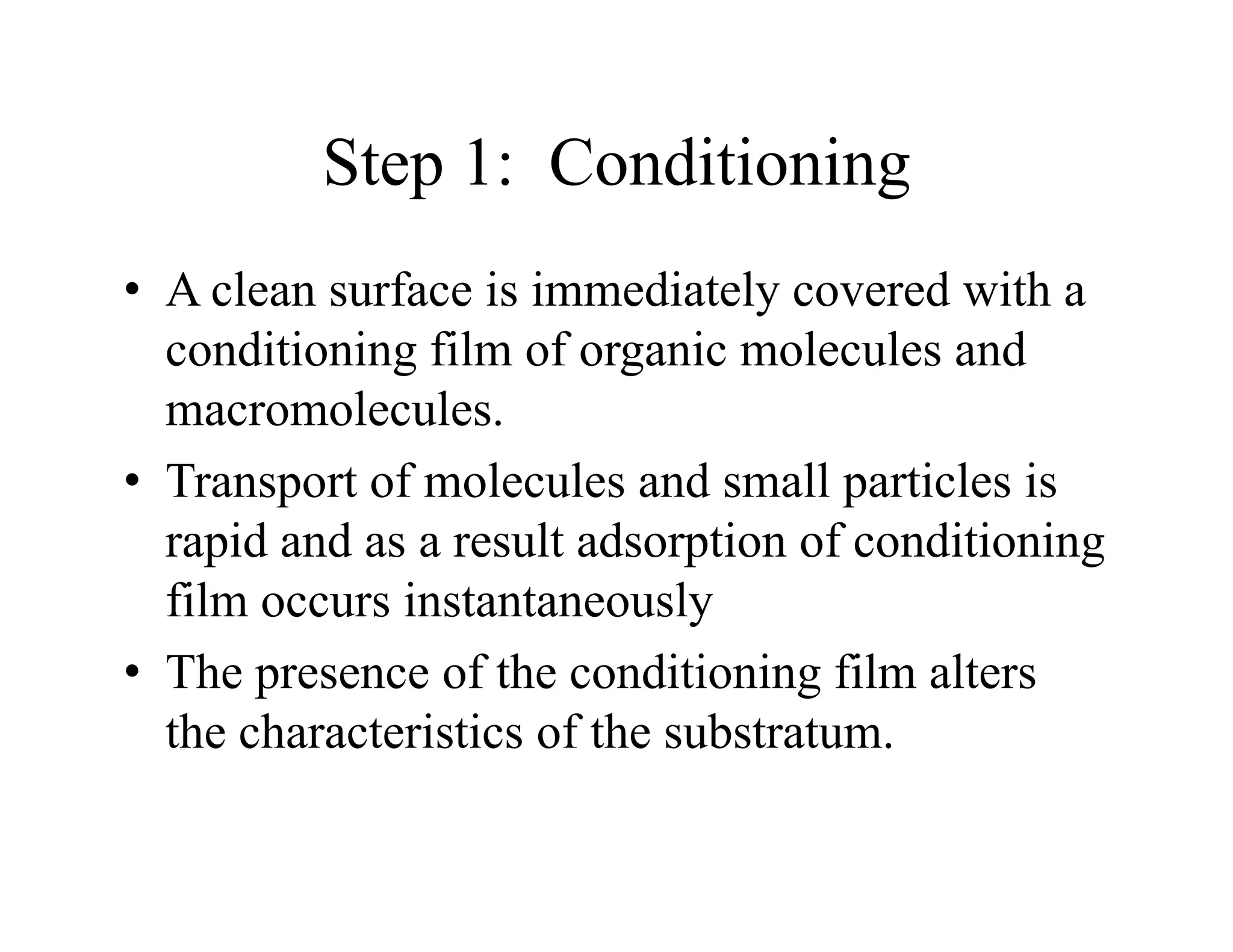 Step 1: Conditioning
Step 1: Conditioning
• A clean surface is immediately covered with a
A clean surface is immediately covered with a
conditioning film of organic molecules and
macromolecules
macromolecules.
• Transport of molecules and small particles is
rapid and as a result adsorption of conditioning
rapid and as a result adsorption of conditioning
film occurs instantaneously
Th f h di i i fil l
• The presence of the conditioning film alters
the characteristics of the substratum.
 