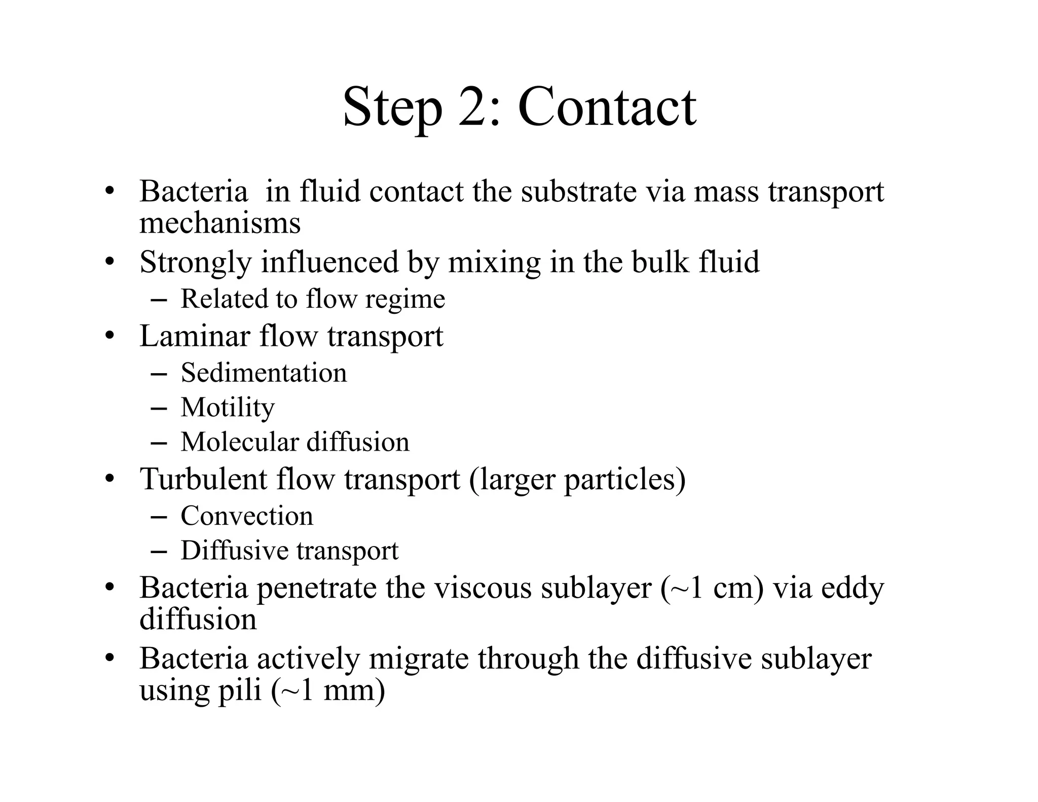 Step 2: Contact
• Bacteria in fluid contact the substrate via mass transport
mechanisms
• Strongly influenced by mixing in the bulk fluid
– Related to flow regime
• Laminar flow transport
p
– Sedimentation
– Motility
– Molecular diffusion
• Turbulent flow transport (larger particles)
– Convection
– Diffusive transport
– Diffusive transport
• Bacteria penetrate the viscous sublayer (~1 cm) via eddy
diffusion
• Bacteria acti el migrate thro gh the diff si e s bla er
• Bacteria actively migrate through the diffusive sublayer
using pili (~1 mm)
 