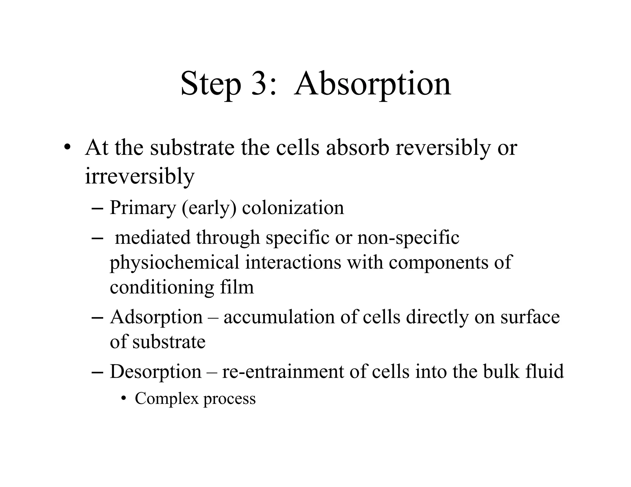 Step 3: Absorption
Step 3: Absorption
• At the substrate the cells absorb reversibly or
At the substrate the cells absorb reversibly or
irreversibly
– Primary (early) colonization
Primary (early) colonization
– mediated through specific or non-specific
physiochemical interactions with components of
conditioning film
– Adsorption – accumulation of cells directly on surface
f b
of substrate
– Desorption – re-entrainment of cells into the bulk fluid
• Complex process
• Complex process
 