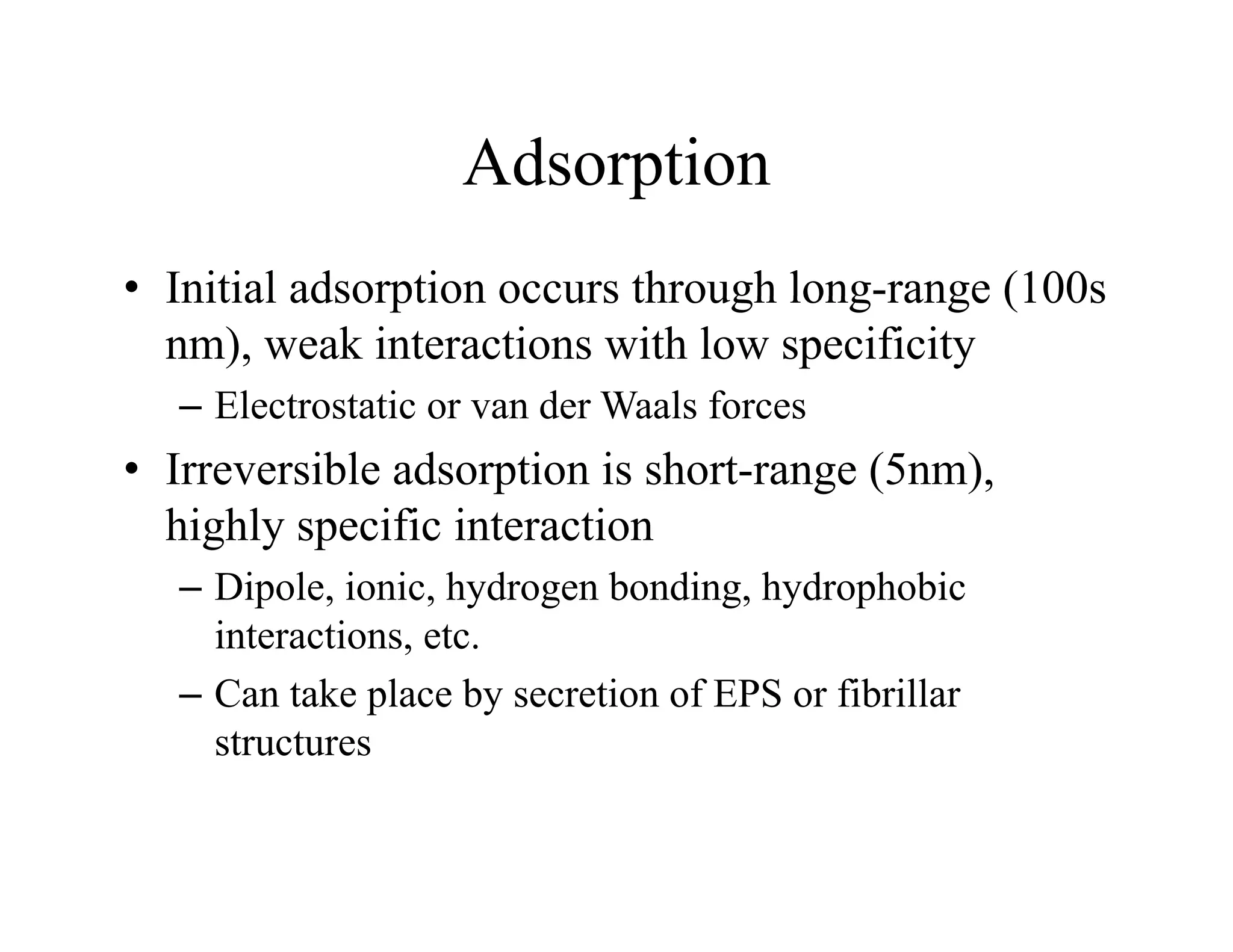 Adsorption
Adsorption
• Initial adsorption occurs through long-range (100s
Initial adsorption occurs through long range (100s
nm), weak interactions with low specificity
– Electrostatic or van der Waals forces
Electrostatic or van der Waals forces
• Irreversible adsorption is short-range (5nm),
highly specific interaction
highly specific interaction
– Dipole, ionic, hydrogen bonding, hydrophobic
interactions, etc.
– Can take place by secretion of EPS or fibrillar
structures
 