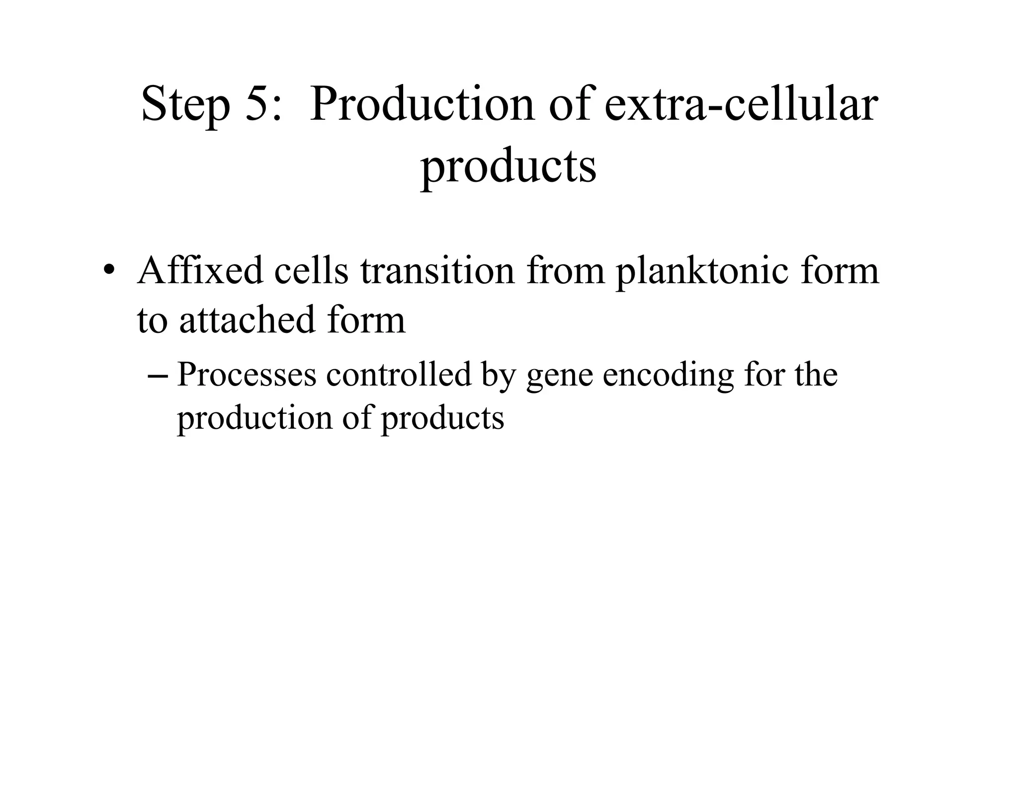 Step 5: Production of extra-cellular
products
• Affixed cells transition from planktonic form
to attached form
– Processes controlled by gene encoding for the
production of products
 