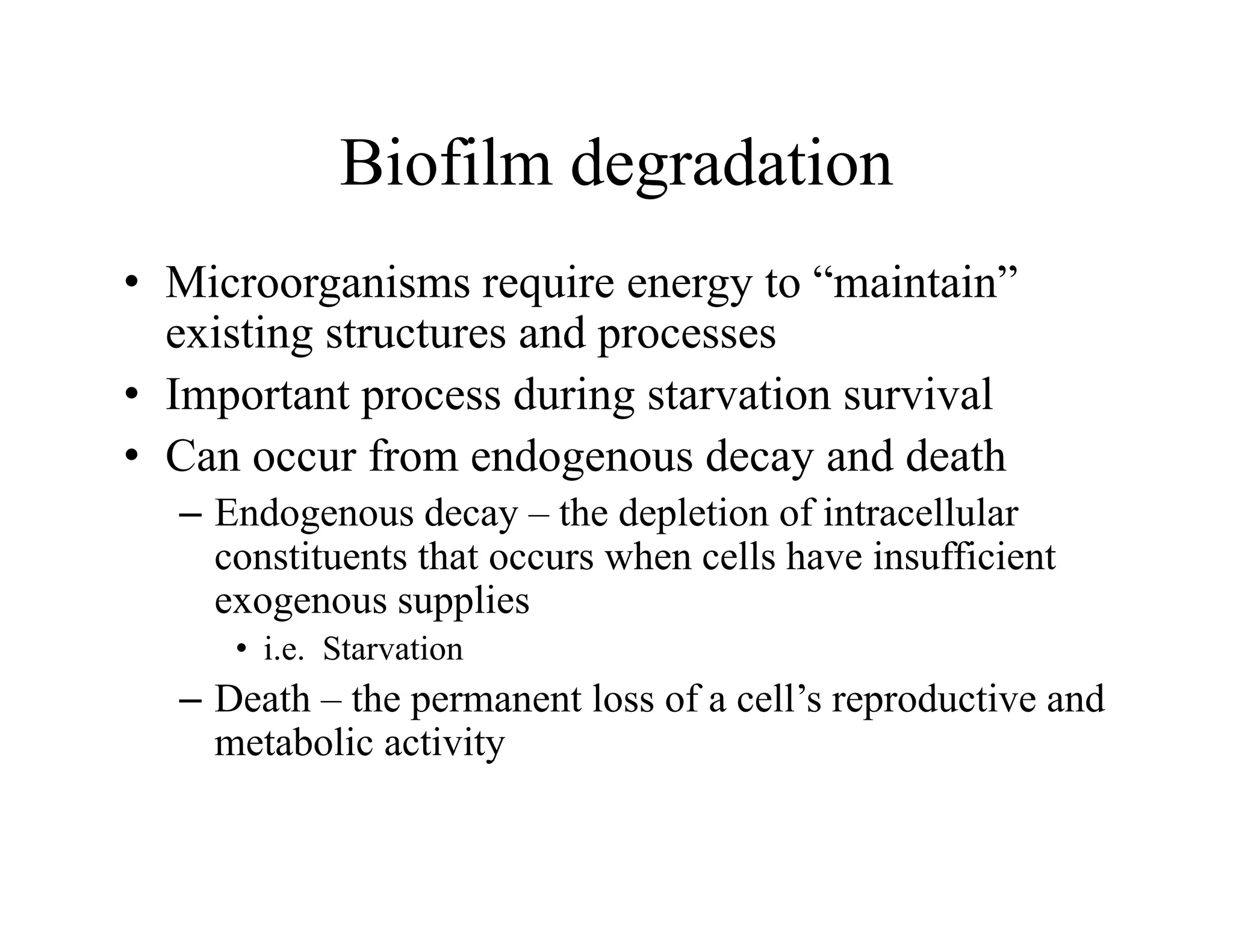 Biofilm degradation
Biofilm degradation
• Microorganisms require energy to “maintain”
Microorganisms require energy to maintain
existing structures and processes
• Important process during starvation survival
p p g
• Can occur from endogenous decay and death
– Endogenous decay – the depletion of intracellular
constituents that occurs when cells have insufficient
exogenous supplies
• i e Starvation
i.e. Starvation
– Death – the permanent loss of a cell’s reproductive and
metabolic activity
 