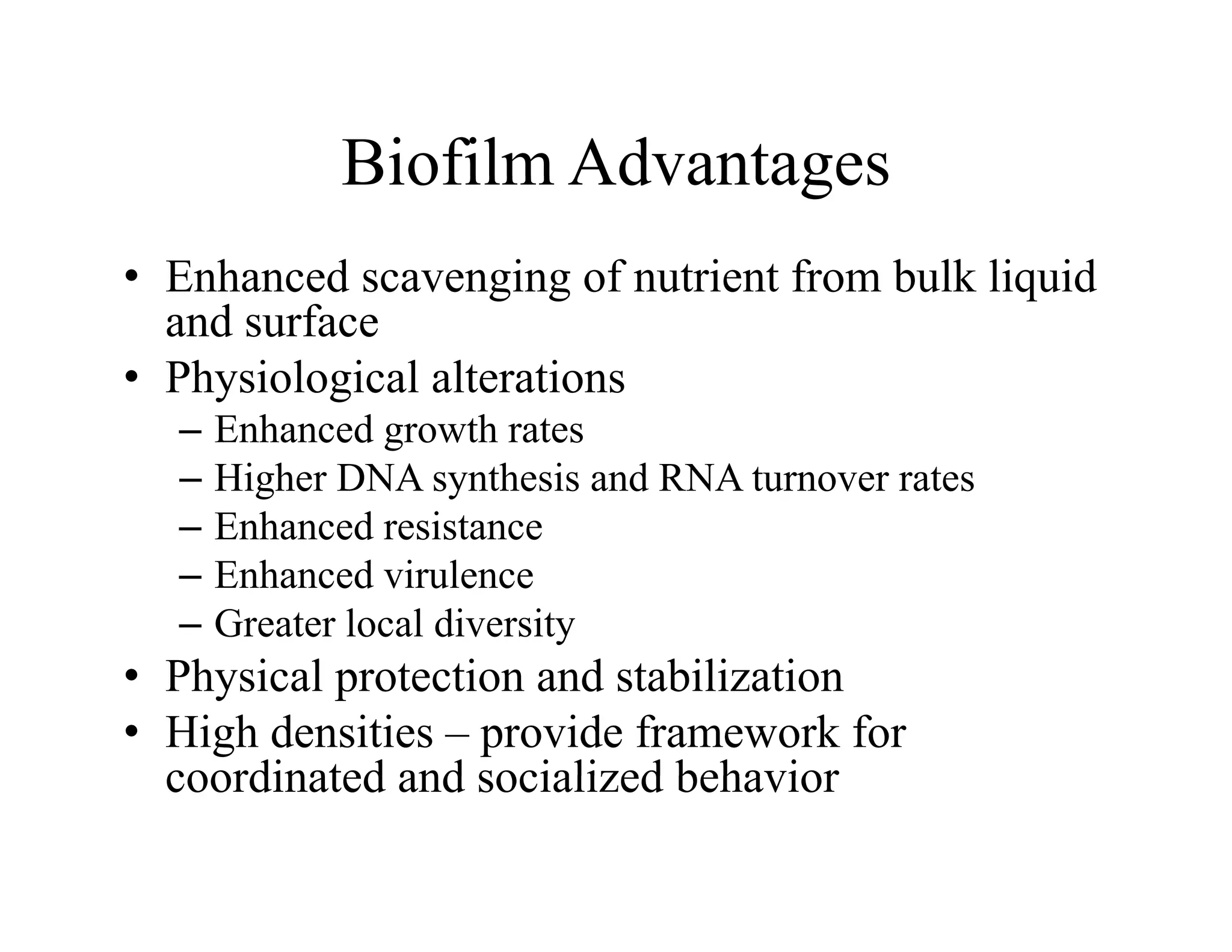 Biofilm Advantages
Biofilm Advantages
• Enhanced scavenging of nutrient from bulk liquid
g g q
and surface
• Physiological alterations
E h d h
– Enhanced growth rates
– Higher DNA synthesis and RNA turnover rates
– Enhanced resistance
Enhanced resistance
– Enhanced virulence
– Greater local diversity
• Physical protection and stabilization
• High densities – provide framework for
coordinated and socialized behavior
coordinated and socialized behavior
 
