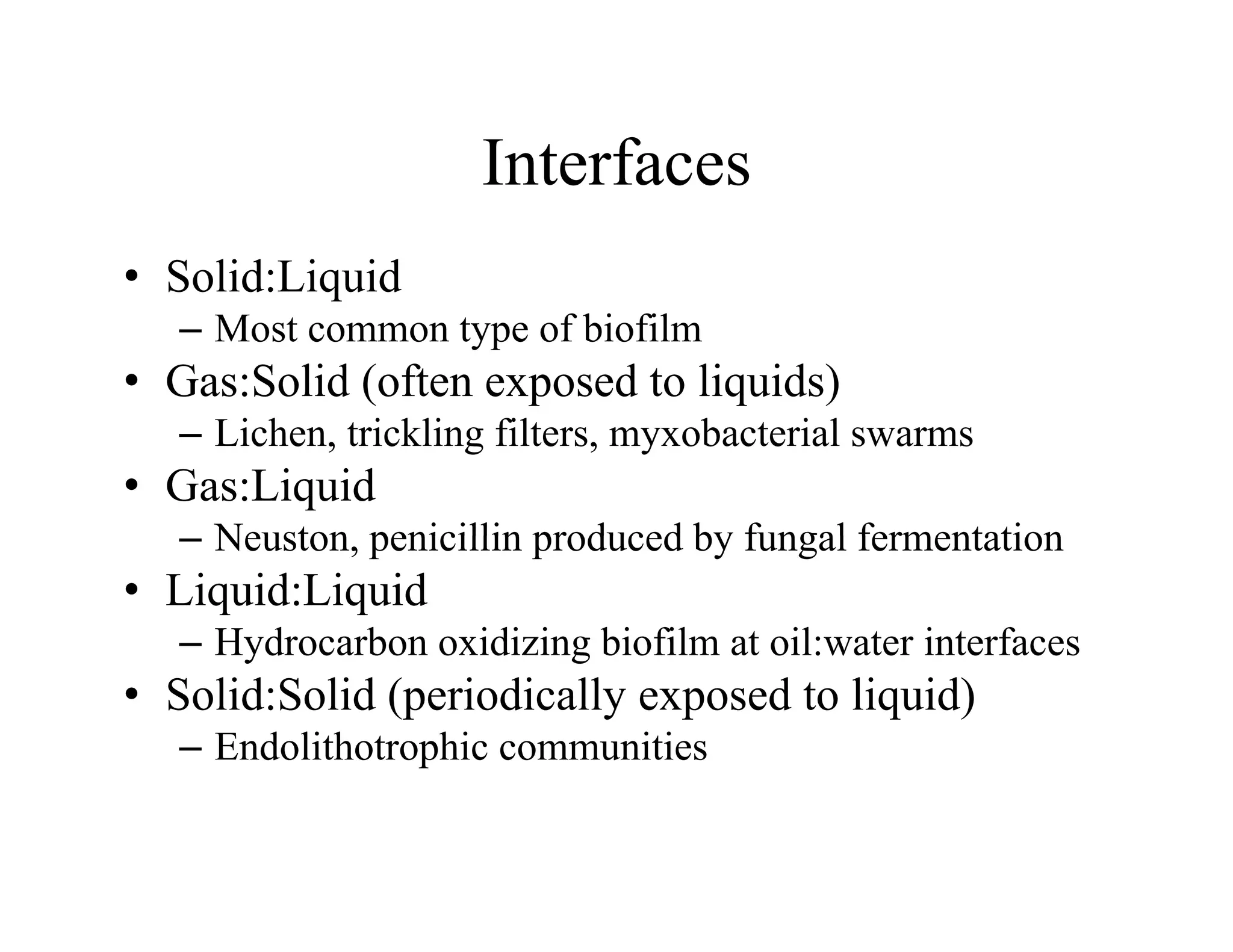 Interfaces
Interfaces
• Solid:Liquid
q
– Most common type of biofilm
• Gas:Solid (often exposed to liquids)
– Lichen, trickling filters, myxobacterial swarms
• Gas:Liquid
Neuston penicillin produced by fungal fermentation
– Neuston, penicillin produced by fungal fermentation
• Liquid:Liquid
– Hydrocarbon oxidizing biofilm at oil:water interfaces
y g
• Solid:Solid (periodically exposed to liquid)
– Endolithotrophic communities
 