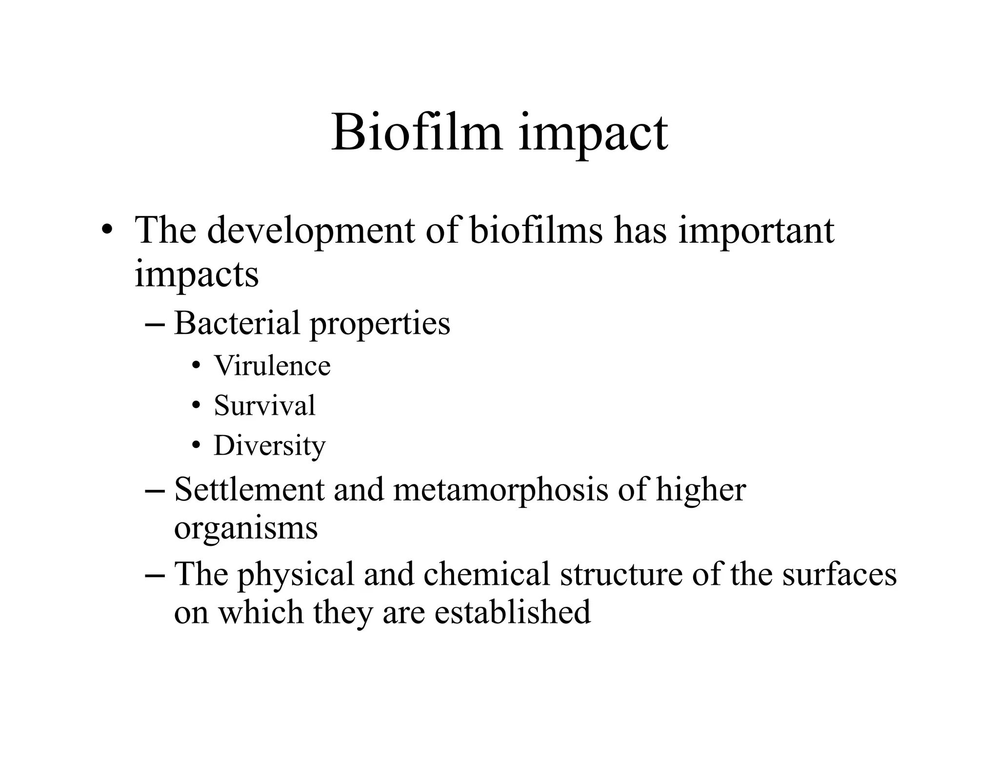 Biofilm impact
Biofilm impact
• The development of biofilms has important
The development of biofilms has important
impacts
– Bacterial properties
p p
• Virulence
• Survival
• Diversity
– Settlement and metamorphosis of higher
organisms
organisms
– The physical and chemical structure of the surfaces
on which they are established
y
 