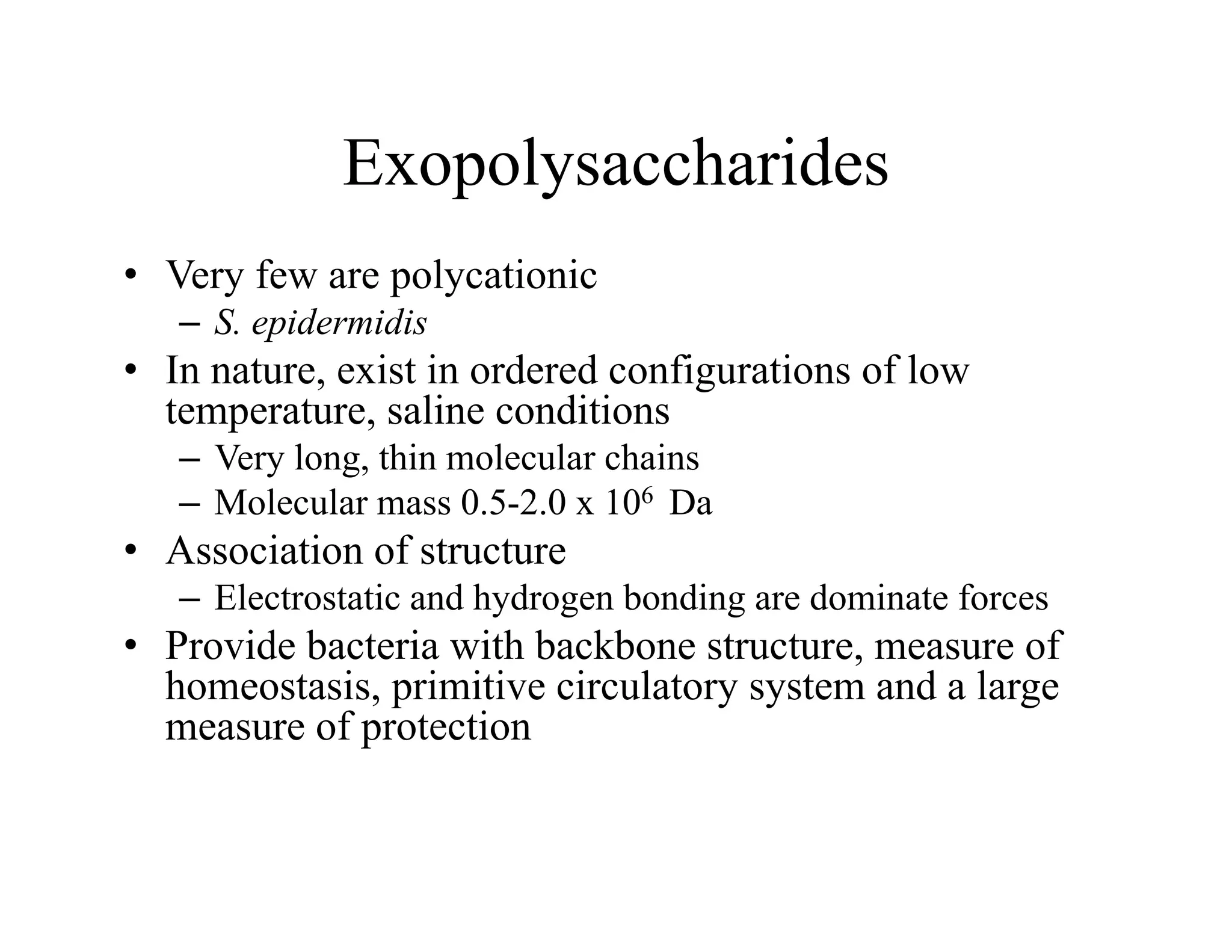 Exopolysaccharides
Exopolysaccharides
• Very few are polycationic
y p y
– S. epidermidis
• In nature, exist in ordered configurations of low
temperature saline conditions
temperature, saline conditions
– Very long, thin molecular chains
– Molecular mass 0.5-2.0 x 106 Da
A i i f
• Association of structure
– Electrostatic and hydrogen bonding are dominate forces
• Provide bacteria with backbone structure, measure of
Provide bacteria with backbone structure, measure of
homeostasis, primitive circulatory system and a large
measure of protection
 