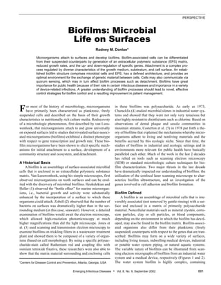 Emerging Infectious Diseases • Vol. 8, No. 9, September 2002 881
PERSPECTIVE
Biofilms: Microbial
Life on Surfaces
Rodney M. Donlan*
Microorganisms attach to surfaces and develop biofilms. Biofilm-associated cells can be differentiated
from their suspended counterparts by generation of an extracellular polymeric substance (EPS) matrix,
reduced growth rates, and the up- and down-regulation of specific genes. Attachment is a complex pro-
cess regulated by diverse characteristics of the growth medium, substratum, and cell surface. An estab-
lished biofilm structure comprises microbial cells and EPS, has a defined architecture, and provides an
optimal environment for the exchange of genetic material between cells. Cells may also communicate via
quorum sensing, which may in turn affect biofilm processes such as detachment. Biofilms have great
importance for public health because of their role in certain infectious diseases and importance in a variety
of device-related infections. A greater understanding of biofilm processes should lead to novel, effective
control strategies for biofilm control and a resulting improvement in patient management.
or most of the history of microbiology, microorganisms
have primarily been characterized as planktonic, freely
suspended cells and described on the basis of their growth
characteristics in nutritionally rich culture media. Rediscovery
of a microbiologic phenomenon, first described by van Leeu-
wenhoek, that microorganisms attach to and grow universally
on exposed surfaces led to studies that revealed surface-associ-
ated microorganisms (biofilms) exhibited a distinct phenotype
with respect to gene transcription and growth rate. These bio-
film microorganisms have been shown to elicit specific mech-
anisms for initial attachment to a surface, development of a
community structure and ecosystem, and detachment.
A Historical Basis
A biofilm is an assemblage of surface-associated microbial
cells that is enclosed in an extracellular polymeric substance
matrix. Van Leeuwenhoek, using his simple microscopes, first
observed microorganisms on tooth surfaces and can be cred-
ited with the discovery of microbial biofilms. Heukelekian and
Heller (1) observed the “bottle effect” for marine microorgan-
isms, i.e., bacterial growth and activity were substantially
enhanced by the incorporation of a surface to which these
organisms could attach. Zobell (2) observed that the number of
bacteria on surfaces was dramatically higher than in the sur-
rounding medium (in this case, seawater). However, a detailed
examination of biofilms would await the electron microscope,
which allowed high-resolution photomicroscopy at much
higher magnifications than did the light microscope. Jones et
al. (3) used scanning and transmission electron microscopy to
examine biofilms on trickling filters in a wastewater treatment
plant and showed them to be composed of a variety of organ-
isms (based on cell morphology). By using a specific polysac-
charide-stain called Ruthenium red and coupling this with
osmium tetroxide fixative, these researchers were also able to
show that the matrix material surrounding and enclosing cells
in these biofilms was polysaccharide. As early as 1973,
Characklis (4) studied microbial slimes in industrial water sys-
tems and showed that they were not only very tenacious but
also highly resistant to disinfectants such as chlorine. Based on
observations of dental plaque and sessile communities in
mountain streams, Costerton et al. (5) in 1978 put forth a the-
ory of biofilms that explained the mechanisms whereby micro-
organisms adhere to living and nonliving materials and the
benefits accrued by this ecologic niche. Since that time, the
studies of biofilms in industrial and ecologic settings and in
environments more relevant for public health have basically
paralleled each other. Much of the work in the last 2 decades
has relied on tools such as scanning electron microscopy
(SEM) or standard microbiologic culture techniques for bio-
film characterization. Two major thrusts in the last decade
have dramatically impacted our understanding of biofilms: the
utilization of the confocal laser scanning microscope to char-
acterize biofilm ultrastructure, and an investigation of the
genes involved in cell adhesion and biofilm formation.
Biofilm Defined
A biofilm is an assemblage of microbial cells that is irre-
versibly associated (not removed by gentle rinsing) with a sur-
face and enclosed in a matrix of primarily polysaccharide
material. Noncellular materials such as mineral crystals, corro-
sion particles, clay or silt particles, or blood components,
depending on the environment in which the biofilm has devel-
oped, may also be found in the biofilm matrix. Biofilm-associ-
ated organisms also differ from their planktonic (freely
suspended) counterparts with respect to the genes that are tran-
scribed. Biofilms may form on a wide variety of surfaces,
including living tissues, indwelling medical devices, industrial
or potable water system piping, or natural aquatic systems.
The variable nature of biofilms can be illustrated from scan-
ning electron micrographs of biofilms from an industrial water
system and a medical device, respectively (Figures 1 and 2).
The water system biofilm is highly complex, containing*Centers for Disease Control and Prevention, Atlanta, Georgia, USA
F
 
