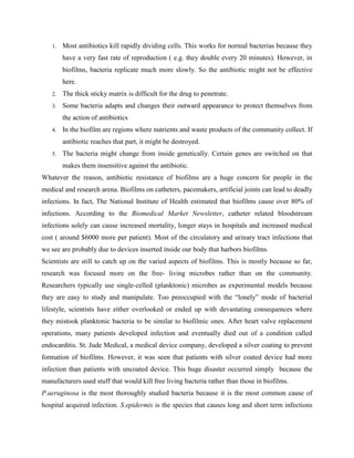 1.   Most antibiotics kill rapidly dividing cells. This works for normal bacterias because they
        have a very fast rate of reproduction ( e.g. they double every 20 minutes). However, in
        biofilms, bacteria replicate much more slowly. So the antibiotic might not be effective
        here.
   2.   The thick sticky matrix is difficult for the drug to penetrate.
   3.   Some bacteria adapts and changes their outward appearance to protect themselves from
        the action of antibiotics
   4.   In the biofilm are regions where nutrients and waste products of the community collect. If
        antibiotic reaches that part, it might be destroyed.
   5.   The bacteria might change from inside genetically. Certain genes are switched on that
        makes them insensitive against the antibiotic.
Whatever the reason, antibiotic resistance of biofilms are a huge concern for people in the
medical and research arena. Biofilms on catheters, pacemakers, artificial joints can lead to deadly
infections. In fact, The National Institute of Health estimated that biofilms cause over 80% of
infections. According to the Biomedical Market Newsletter, catheter related bloodstream
infections solely can cause increased mortality, longer stays in hospitals and increased medical
cost ( around $6000 more per patient). Most of the circulatory and urinary tract infections that
we see are probably due to devices inserted inside our body that harbors biofilms.
Scientists are still to catch up on the varied aspects of biofilms. This is mostly because so far,
research was focused more on the free- living microbes rather than on the community.
Researchers typically use single-celled (planktonic) microbes as experimental models because
they are easy to study and manipulate. Too preoccupied with the “lonely” mode of bacterial
lifestyle, scientists have either overlooked or ended up with devastating consequences where
they mistook planktonic bacteria to be similar to biofilmic ones. After heart valve replacement
operations, many patients developed infection and eventually died out of a condition called
endocarditis. St. Jude Medical, a medical device company, developed a silver coating to prevent
formation of biofilms. However, it was seen that patients with silver coated device had more
infection than patients with uncoated device. This huge disaster occurred simply because the
manufacturers used stuff that would kill free living bacteria rather than those in biofilms.
P.aeruginosa is the most thoroughly studied bacteria because it is the most common cause of
hospital acquired infection. S.epidermis is the species that causes long and short term infections
 