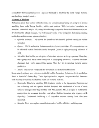 associated with transdermal devices ( devices that need to penetrate the skin). Fungal biofilms
are also being studied recently.
Investing in Biofilms
As bacteria enjoy their shelter within biofilms, our scientists are certainly not going to sit around
watching them make happy families within pace makers. With increasing knowledge on
bacterias’ communal way of life, many biotechnology companies have evolved to research and
develop biofilm related products. The following are some of the companies that are researching
on biofilms and their main approach in short:
   ●   Quorum Sciences: They screen for chemicals that inhibits quorum sensing or biofilm
       formation
   ●   Quorex: AI-2 is a chemical that communicates between microbes. If communication can
       be inhibited, biofilm formation can be disrupted. Quorex is trying to develop inhibitors of
       AI-2
   ●   Microbia: In a biofilm, certain genes of microbes are more actively expressed. Therefore,
       these genes must have some connection in developing resistance. Microbia developes
       chemicals that works against these genes. Also, they try to sensitize bacteria against
       antibiotics.
   ●   Antex: They screen compounds for prevention and disruption of biofilms
Some natural products have been seen to inhibit biofilm formation. Delsea pulchra is a red algae
found in Australia’s Botany Bay. These algae synthesizes organic compounds called furanones
with chlorine or bromine attached that wards off bacterial biofilms.
   ●   Biosignals: They have identified 200 structures similar to the halogenated furanone and
       are evaluating each as a potent biofilm disrupter. The mechanism of action of these
       furanone analogs is that they interfere with AHL action ( AHL is a signal in bacteria that
       causes them to aggregate together and glow. Biofilm formation also requires AHL
       signaling). Compounds inhibiting AI-2 dependent quorum sensing have also been
       identified.
   ●   Sequoia: They screen plant materials in search of biofilm inhibitors and disruptors.
 