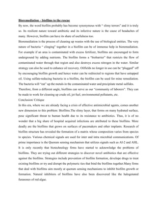 Bioremediation – biofilms to the rescue
By now, the word biofilm probably has become synonymous with “ slimy terrors” and it is truly
so. Its resilient nature toward antibiotic and its infective nature is the cause of headaches of
many. However, biofilm can have its share of usefulness too.
Bioremediation is the process of cleaning up wastes with the use of biological entities. The very
nature of bacteria “ clinging” together in a biofilm can be of immense help in bioremediation.
For example if an area is contaminated with excess fertilizer, biofilms are encouraged to form
underground by adding nutrients. The biofilm forms a “biobarrier” that restricts the flow of
contaminated water through that region and also destroys excess nitrogen in the water. Similar
strategy can also be used to enhance oil recovery. Oilfields no longer in use can be “plugged” off
by encouraging biofilm growth and hence water can be redirected to regions that have untapped
oil. Using sulfate-reducing bacteria in a biofilm, the biofilm can be used for mine remediation.
The bacteria will “eat” up the metals in the contaminated water and precipitate metal sulfides.
Therefore, from a different angle, biofilms can serve as our “community of laborers”. They can
be made to work for cleaning up crude oil, jet fuel, environmental pollutants, etc.
Conclusion/ Critique
In this era, where we are already facing a crisis of effective antimicrobial agents, comes another
new dimension to this problem: Biofilms.The slimy layer, that forms on many hydrated surface,
pose significant threat to human health due to its resistance to antibiotics. Thus, it is of no
wonder that a big share of hospital acquired infections are attributed to these biofilms. More
deadly are the biofilms that grows on surfaces of pacemakers and other implants. Research of
biofilm structure has revealed the formation of a matrix whose composition varies from species
to species. Various chemical signals are used for inter and intra microbial communications. Of
prime importance is the Quorum sensing mechanism that utilizes signals such as AI-2 and AHL.
It is only recently that biotechnology firms have started to acknowledge the problems of
biofilms. They are trying out different strategies to discover novel antibiotics that are effective
against the biofilms. Strategies include prevention of biofilm formation, develope drugs to treat
existing biofilms or try and disrupt the polymeric ties that bind the biofilms together.Many firms
that deal with biofilms aim mostly at quorum sensing mechanisms to inhibit biofilm growth or
formation. Natural inhibitors of biofilms have also been discovered like the halogenated
furanones of red algae.
 