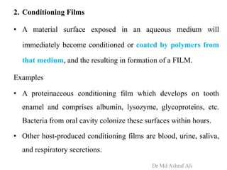 2. Conditioning Films
• A material surface exposed in an aqueous medium will
immediately become conditioned or coated by polymers from
that medium, and the resulting in formation of a FILM.
Examples
• A proteinaceous conditioning film which develops on tooth
enamel and comprises albumin, lysozyme, glycoproteins, etc.
Bacteria from oral cavity colonize these surfaces within hours.
• Other host-produced conditioning films are blood, urine, saliva,
and respiratory secretions.
Dr Md Ashraf Ali
 