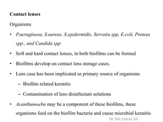Contact lenses
Organisms
• P.aeruginosa, S.aureus, S.epidermidis, Serratia spp, E.coli, Proteus
spp., and Candida spp
• Soft and hard contact lenses, in both biofilms can be formed
• Biofilms develop on contact lens storage cases.
• Lens case has been implicated as primary source of organisms
– Biofilm related keratitis
– Contamination of lens disinfectant solutions
• Acanthamoeba may be a component of these biofilms, these
organisms feed on the biofilm bacteria and cause microbial keratitis
Dr Md Ashraf Ali
 
