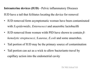 Intrauterine devices (IUD) - Pelvic inflammatory Diseases
IUD have a tail that fcilitates locating the device for removal
• IUD removed form asymptomatic woman have been contaminated
with S.epidermidis, Enterococci and anaerobic lactobacilli
• IUD removed from women wiith PID have shown to contain β-
hemolytic streptococci, S.aureus, E.coli and some anaerobes.
• Tail portion of IUD may be the primary source of contamination
• Tail portion can act as a wick to allow bacterianto travel by
capillary action into the endometrial cavity
Dr Md Ashraf Ali
 