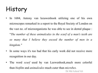 History
• In 1684, Antony van leeuwenhook utilizing one of his own
microscopes remarked in a report to the Royal Society of London on
the vast no. of microorganisms he was able to see in dental plaque :
"The number of these animalcules in the scurf of a man's teeth are
so many that I believe they exceed the number of men in a
kingdom."
• In some ways it's too bad that his early work did not receive more
recognition in our day.
• The word scurf used by van Leewenhoek,much more colorful
than biofilm and animalcules much cuter than microbes.
Dr Md Ashraf Ali
 