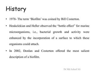 History
• 1978- The term ‘Biofilm’ was coined by Bill Costerton.
• Heukelekian and Heller observed the “bottle effect” for marine
microorganisms, i.e., bacterial growth and activity were
enhanced by the incorporation of a surface to which these
organisms could attach.
• In 2002, Donlan and Costerton offered the most salient
description of a biofilm.
Dr Md Ashraf Ali
 