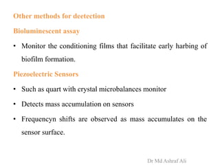 Other methods for deetection
Bioluminescent assay
• Monitor the conditioning films that facilitate early harbing of
biofilm formation.
Piezoelectric Sensors
• Such as quart with crystal microbalances monitor
• Detects mass accumulation on sensors
• Frequencyn shifts are observed as mass accumulates on the
sensor surface.
Dr Md Ashraf Ali
 