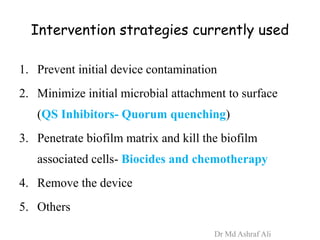 Intervention strategies currently used
1. Prevent initial device contamination
2. Minimize initial microbial attachment to surface
(QS Inhibitors- Quorum quenching)
3. Penetrate biofilm matrix and kill the biofilm
associated cells- Biocides and chemotherapy
4. Remove the device
5. Others
Dr Md Ashraf Ali
 