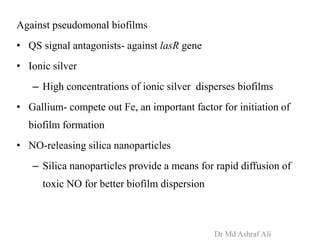 Against pseudomonal biofilms
• QS signal antagonists- against lasR gene
• Ionic silver
– High concentrations of ionic silver disperses biofilms
• Gallium- compete out Fe, an important factor for initiation of
biofilm formation
• NO-releasing silica nanoparticles
– Silica nanoparticles provide a means for rapid diffusion of
toxic NO for better biofilm dispersion
Dr Md Ashraf Ali
 
