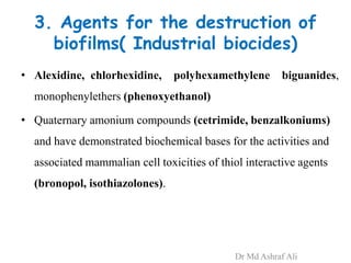 3. Agents for the destruction of
biofilms( Industrial biocides)
• Alexidine, chlorhexidine, polyhexamethylene biguanides,
monophenylethers (phenoxyethanol)
• Quaternary amonium compounds (cetrimide, benzalkoniums)
and have demonstrated biochemical bases for the activities and
associated mammalian cell toxicities of thiol interactive agents
(bronopol, isothiazolones).
Dr Md Ashraf Ali
 