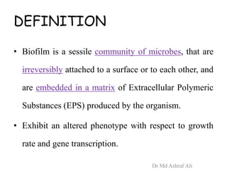 DEFINITION
• Biofilm is a sessile community of microbes, that are
irreversibly attached to a surface or to each other, and
are embedded in a matrix of Extracellular Polymeric
Substances (EPS) produced by the organism.
• Exhibit an altered phenotype with respect to growth
rate and gene transcription.
Dr Md Ashraf Ali
 