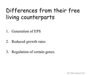 Differences from their free
living counterparts
1. Generation of EPS
2. Reduced growth rates
3. Regulation of certain genes.
Dr Md Ashraf Ali
 