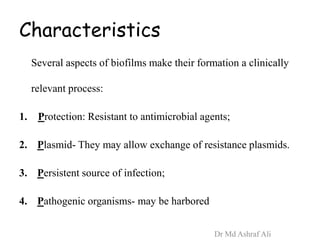 Characteristics
Several aspects of biofilms make their formation a clinically
relevant process:
1. Protection: Resistant to antimicrobial agents;
2. Plasmid- They may allow exchange of resistance plasmids.
3. Persistent source of infection;
4. Pathogenic organisms- may be harbored
Dr Md Ashraf Ali
 
