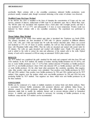 MICROBIOLOGY
9
aerobically. Black colonies with a dry crystalline consistency indicated biofilm production; weak
producers usually remained pink, though occasional darkening at the center of colonies was observed.
Modified Congo RedAgar Method
In the MCRA the CRA is modified in the form of changing the concentration of Congo red dye and
sucrose, omission of glucose, replacement of BHI Agar by an alternative agar, that is, Blood Base Agar.
The MCRA plate was inoculated with organisms from a fresh plate with overnight growth, and then it
was incubated for 48 h at 37°C and subsequently 2–4 days at room temperature. Positive result was
indicated by black colonies with a dry crystalline consistency. The experiment was performed in
triplicate.
Tissue Culture Plate Method
Overnight culture of the isolate from nutrient agar plate is inoculated into Trypticase soy broth (TSB).
The primary inoculums are then inoculated in TSB with 1% glucose prepared in Different dilutions
(1:20, 1:40, 1:80, and 1:100) and loaded into 96 wells flat bottom microtiter plate. Plates are covered
and incubated at 37ºc for 24 hours in aerobic condition, the well are then decanted and washed three
times with Phosphate buffer saline (PBS). Then the wells are decanted and stained with crystal violet for
20 minutes. The wells are again decanted and washed with distilled water. Finally 33% glacial acetic
acid is added to the wells to extract the stain and adherence of the stained cells to the wells. Optical
density of each well is measured at 490 nm using an automated ELISA plate reader.
RESULTS
The TCP method was considered the gold- standard for this study and compared with data from TM and
CRA methods. In the TCP method, the number of isolates showing biofilm formation was 83 (83%), and
non or weak biofilm producers were 17 (17%).Tube method detected 57%isolates as biofilm producers
and 43% as non-biofilm producers where CRA only detected 20% as biofilm producer and 80% as non
or weak biofilm producer. On the other hand other parameters like sensitivity, specificity, false negative
value, false positive value and accuracy were calculated. True positives were biofilm producers by TCP,
TM and CRA method. False positive were biofilm producers by TM and CRA method and not by TCP
method. False negative were the isolates which were non-biofilm producers by TM and CRA but were
producing biofilm by TCP method. True negatives are those which were non biofilm producers by all
the three methods.
CONCLUSION
Biofilm can be composed of a single or multiple organisms on various biotic and abiotic surfaces. There
is association between biofilm production with persistent infection and antibiotic failure. Hence, in
infection caused by biofilm producing staphylococci, the differentiation with respect to its biofilm
phenotype might help to modify the antibiotic therapy and to prevent infection related to biomedical
devices. A suitable and reproducible method is necessary for screening of biofilm producers in any
healthcare setup and this TCP method can be recommended.
 