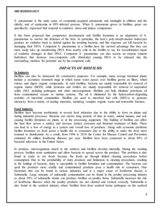 MICROBIOLOGY
6
S. pneumoniae is the main cause of community-acquired pneumonia and meningitis in children and the
elderly, and of septicemia in HIV-infected persons. When S. pneumonia grows in biofilms, genes are
specifically expressed that respond to oxidative stress and induce competence.
It has been proposed that competence development and biofilm formation is an adaptation of S.
pneumoniae to survive the defenses of the host. In particular, the host’s poly-morph-nuclear leukocytes
produce an oxidative burst to defend against the invading bacteria, and this response can kill bacteria by
damaging their DNA. Competent S. pneumoniae in a biofilm have the survival advantage that they can
more easily take up transforming DNA from nearby cells in the biofilm to use for recombination repair
of oxidative damages in their DNA. Competent S. pneumoniae can also secrete an enzyme (murein
hydrolase) that destroys non-competent cells (fratricide) causing DNA to be released into the
surrounding medium for potential use by the competent cells.
IMPACTS OF BIOFILMS
In Industry
Biofilms can also be harnessed for constructive purposes. For example, many sewage treatment plants
include a secondary treatment stage in which waste water passes over biofilms grown on filters, which
extract and digest organic compounds. In such biofilms, bacteria are mainly responsible for removal of
organic matter (BOD), while protozoa and rotifers are mainly responsible for removal of suspended
solids (SS), including pathogens and other microorganisms. Biofilms can help eliminate petroleum oil
from contaminated oceans or marine systems. The oil is eliminated by the hydrocarbon-degrading
activities of microbial communities. Biofilms are used in microbial fuel cells (MFCs) to generate
electricity from a variety of starting materials, including complex organic waste and renewable biomass.
Food Industry
Biofilms have become problematic in several food industries due to the ability to form on plants and
during industrial processes. Bacteria can survive long periods of time in water, animal manure, and soil,
causing biofilm formation on plants or in the processing equipment. The buildup of biofilms can affect
the heat flow across a surface and increase surface corrosion and frictional resistance of fluids. These
can lead to a loss of energy in a system and overall loss of products. Along with economic problems
biofilm formation on food poses a health risk to consumers due to the ability to make the food more
resistant to disinfectants As a result, from 1996 to 2010 the Center for Disease Control and Prevention
estimated 48 million foodborne illnesses per year. Biofilms have been connected to about 80% of
bacterial infections in the United States.
In produce, microorganisms attach to the surfaces and biofilms develop internally. During the washing
process, biofilms resist sanitization and allow bacteria to spread across the produce. This problem is also
found in ready to eat foods because the foods go through limited cleaning procedures before
consumption Due to the perishability of dairy products and limitations in cleaning procedures, resulting
in the buildup of bacteria, dairy is susceptible to biofilm formation and contamination. The bacteria can
spoil the products more readily and contaminated products pose a health risk to consumers. One
bacterium that can be found in various industries and is a major cause of foodborne disease is
Salmonella. Large amounts of salmonella contamination can be found in the poultry processing industry
as about 50% of salmonella strains can produce biofilms on poultry farms. Salmonella increases the risk
of foodborne illnesses when the poultry products are not cleaned and cooked correctly. Salmonella is
also found in the seafood industry where biofilms form from seafood borne pathogens on the seafood
 