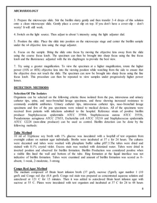MICROBIOLOGY
8
3. Prepare the microscope slide. Stir the biofilm slurry gently and then transfer 3-4 drops of this solution
onto a clean microscope slide. Gently place a cover slip on top. If you don’t have a cover-slip – don’t
worry! It will still work.
4. Switch on the light source. Then adjust to about ¾ intensity using the light adjuster dial.
5. Position the slide. Place the slide into position on the microscope stage and center the biofilm sample
under the x4 objective lens using the stage adjuster.
6. Focus on the sample. Bring the slide onto focus by moving the objective lens away from the slide
using the coarse focus knob. The specimen can then be brought into sharp focus using the fine focus
knob and the illuminance adjusted with the iris diaphragm to provide the best view.
7. Try using a greater magnification. To view the specimen at a higher magnification, rotate the higher
power (10X or 40X) objective lens into the viewing position while watching from the side to ensure that
the objective does not touch the slide. The specimen can now be brought into sharp focus using the fine
focus knob. This procedure can then be repeated to view samples under progressively higher power
lenses.
DETECTION METHODS
Selection Of The Isolates
Organisms can be selected on the following criteria: those isolated from the pus, intravenous and urinary
catheter tips, urine, and naso-bronchial lavage specimens, and those showing increased resistance to
commonly available antibiotics. Urinary catheter tips, intravenous catheter tips, naso-bronchial lavage
specimens and few of the pus specimens were related to medical devices. All of the specimens were
received from patients with infections admitted to the hospital. Reference strain of positive biofilm
producer Staphylococcus epidermidis ATCC 35984, Staphylococcus aureus ATCC 35556,
Pseudomonas aeruginosa ATCC 27853, Escherichia coli ATCC 35218 and Staphylococcus epidermidis
ATCC 12228 (non-slime producer) can be used as control. Biofilm detection can be done by the
following methods:
Tube Method
10 ml of Trypticase soy broth with 1% glucose was inoculated with a loopfull of test organism from
overnight culture on nutrient agar individually. Broths were incubated at 37 c for 24 hours. The cultures
were decanted and tubes were washed with phosphate buffer saline pH7.3.The tubes were dried and
stained with 0.1% crystal violet. Excess stain was washed with deionized water. Tubes were dried in
inverted position and observed for biofilm formation. Biofilm Production was considered positive when
a visible film lined the wall and bottom of the tube. Ring formation at the liquid interface was not
indicative of biofilm formation. Tubes were examined and amount of biofilm formation was scored as 0-
absent, 1-weak, 2-moderate, 3-strong.
Congo Red Agar Method
The medium composed of Brain heart infusion broth (37 gm/l), sucrose (5gm/l), agar number 1 (10
gm/l) and Congo red dye (0.8 gm/l). Congo red stain was prepared as concentrated aqueous solution and
autoclaved at 121 C for 15 minutes. Then it was added to autoclaved Brain heart infusion agar with
sucrose at 55 C. Plates were inoculated with test organism and incubated at 37 C for 24 to 48 hours
 