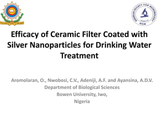 Efficacy of Ceramic Filter Coated with
Silver Nanoparticles for Drinking Water
Treatment
Aromolaran, O., Nwobosi, C.V., Adeniji, A.F. and Ayansina, A.D.V.
Department of Biological Sciences
Bowen University, Iwo,
Nigeria
 