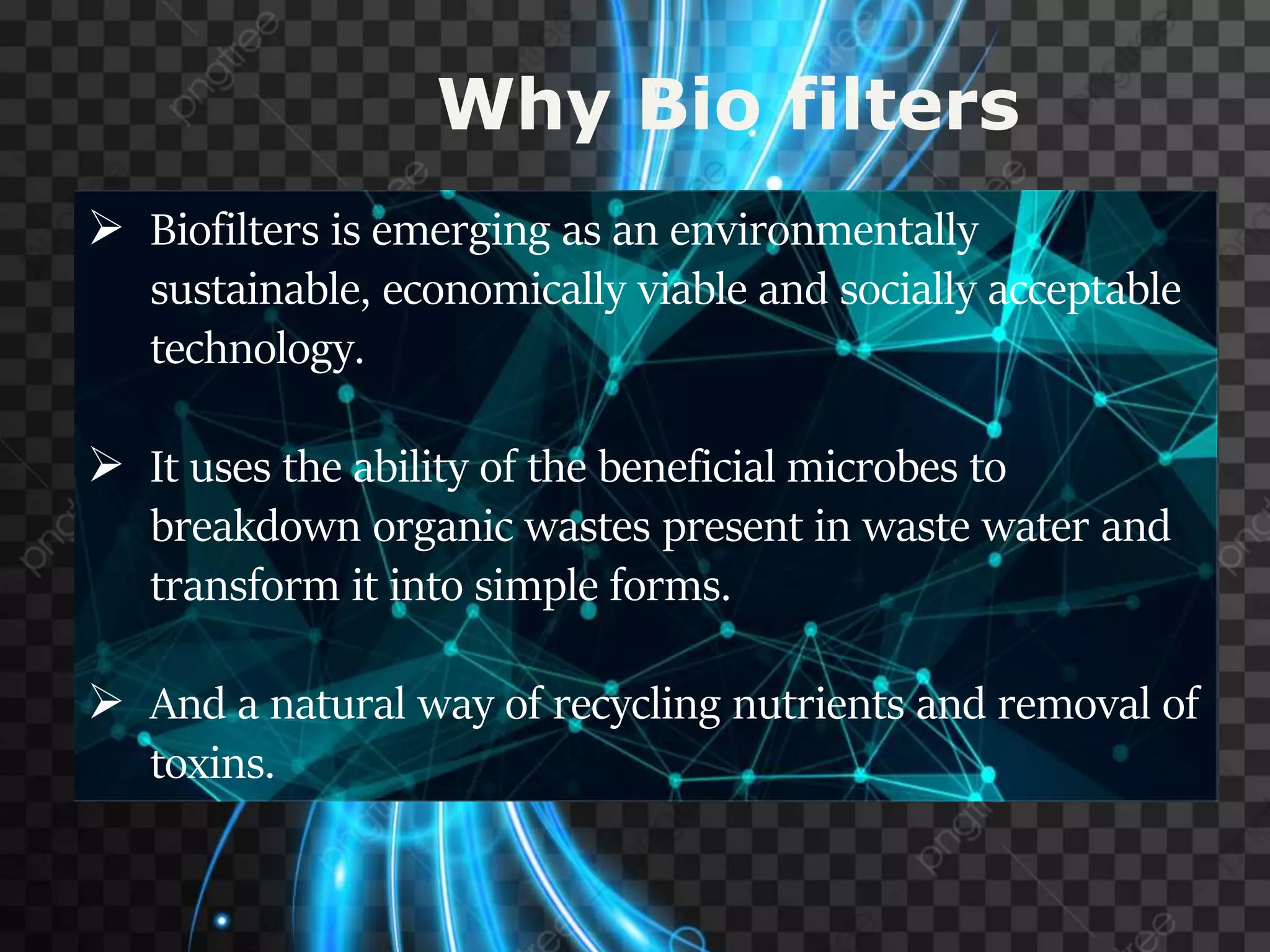  Biofilters is emerging as an environmentally
sustainable, economically viable and socially acceptable
technology.
 It uses the ability of the beneficial microbes to
breakdown organic wastes present in waste water and
transform it into simple forms.
 And a natural way of recycling nutrients and removal of
toxins.
Why Bio filters
 