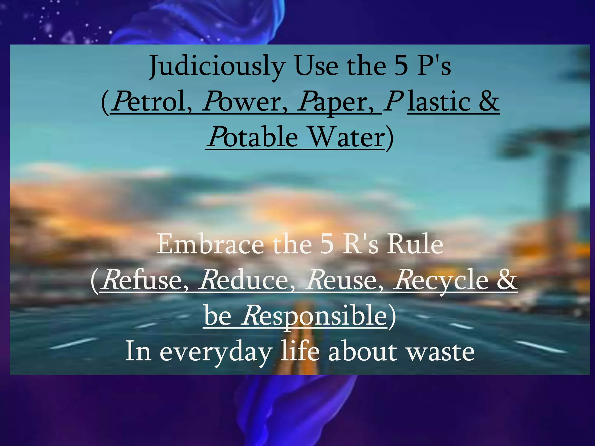 Judiciously Use the 5 P's
(Petrol, Power, Paper, P lastic &
Potable Water)
Embrace the 5 R's Rule
(Refuse, Reduce, Reuse, Recycle &
be Responsible)
In everyday life about waste
 