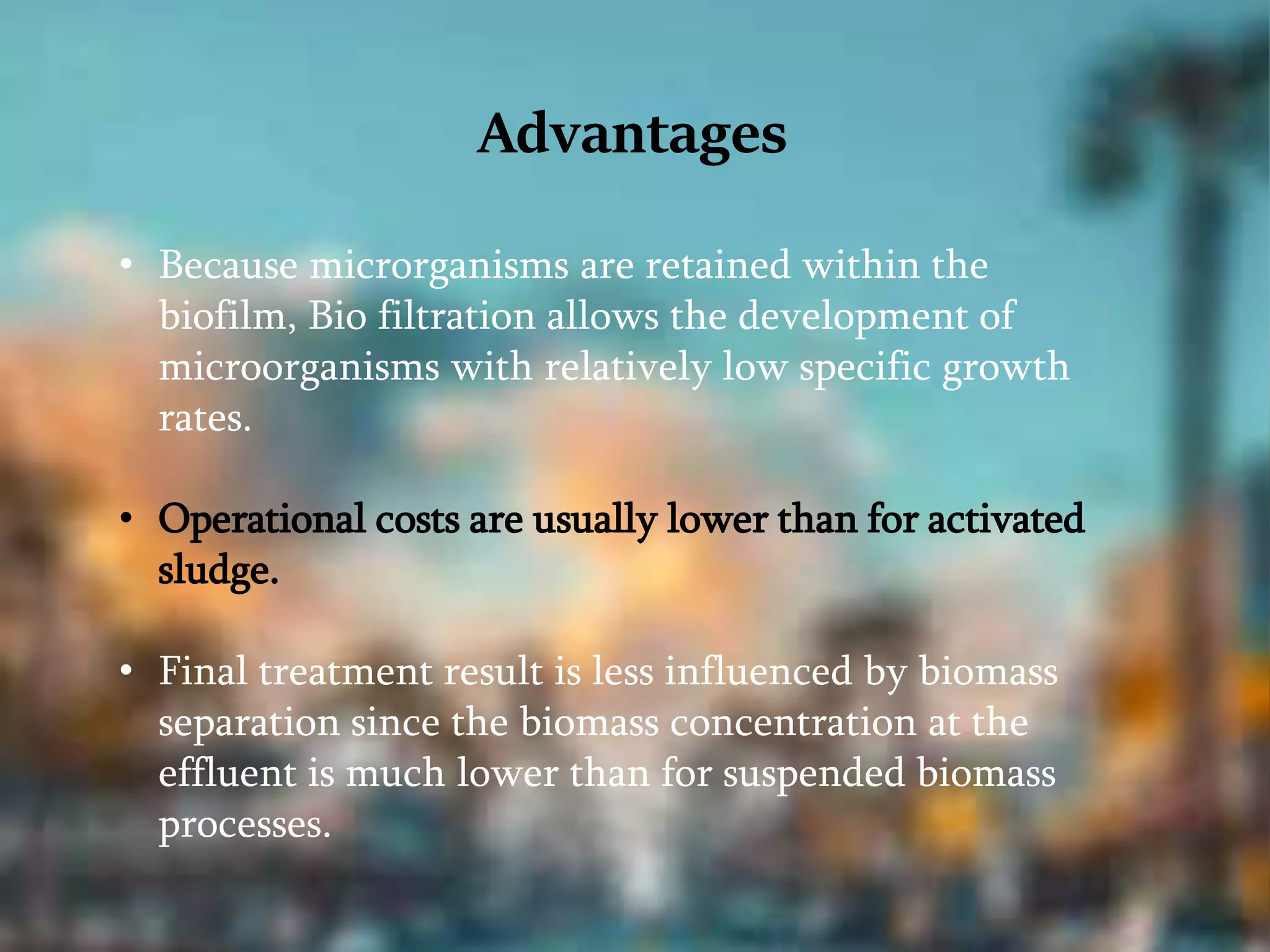 Advantages
• Because microrganisms are retained within the
biofilm, Bio filtration allows the development of
microorganisms with relatively low specific growth
rates.
• Operational costs are usually lower than for activated
sludge.
• Final treatment result is less influenced by biomass
separation since the biomass concentration at the
effluent is much lower than for suspended biomass
processes.
 