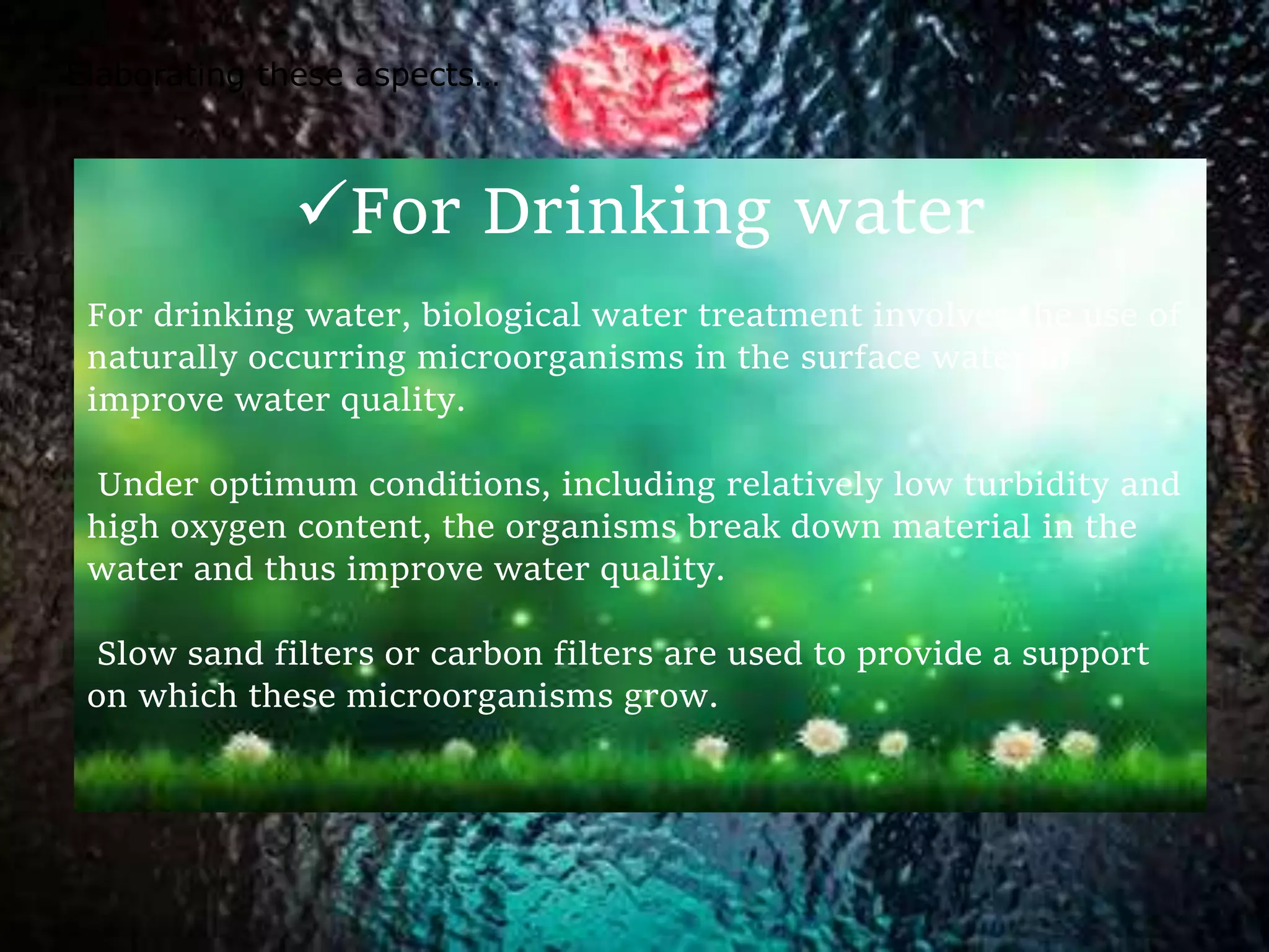 For Drinking water
For drinking water, biological water treatment involves the use of
naturally occurring microorganisms in the surface water to
improve water quality.
Under optimum conditions, including relatively low turbidity and
high oxygen content, the organisms break down material in the
water and thus improve water quality.
Slow sand filters or carbon filters are used to provide a support
on which these microorganisms grow.
Elaborating these aspects…
 