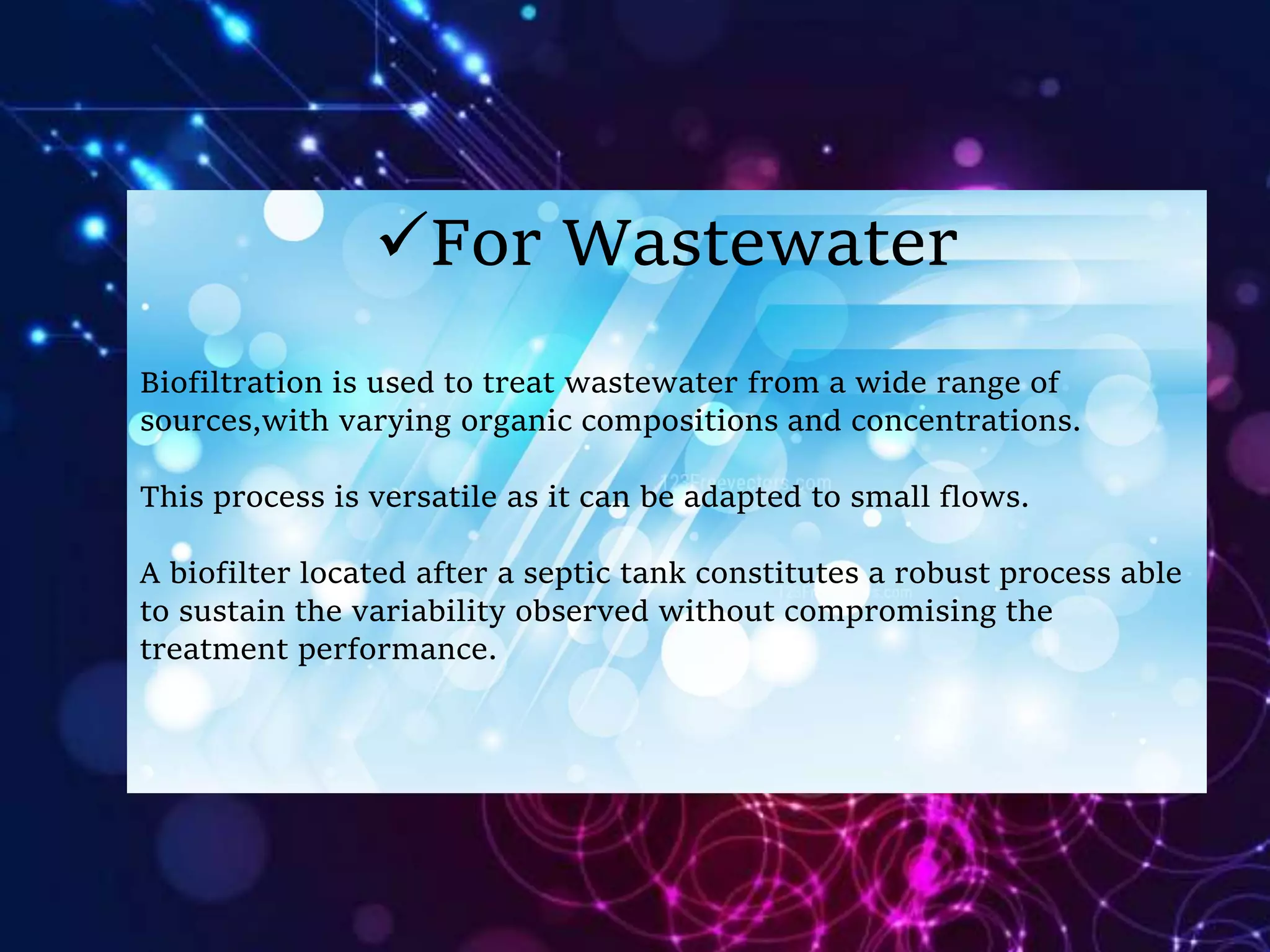 For Wastewater
Biofiltration is used to treat wastewater from a wide range of
sources,with varying organic compositions and concentrations.
This process is versatile as it can be adapted to small flows.
A biofilter located after a septic tank constitutes a robust process able
to sustain the variability observed without compromising the
treatment performance.
 