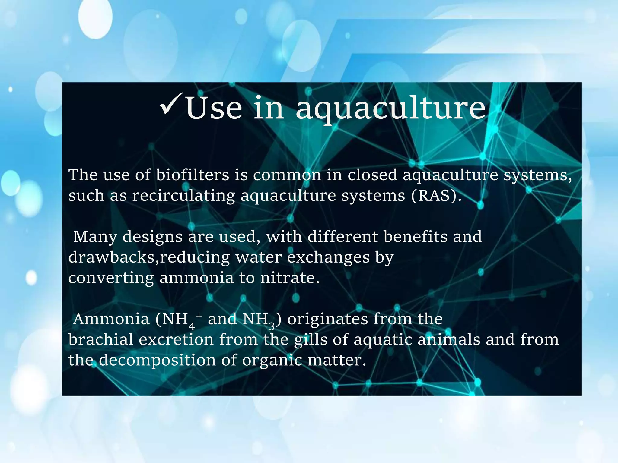 Use in aquaculture
The use of biofilters is common in closed aquaculture systems,
such as recirculating aquaculture systems (RAS).
Many designs are used, with different benefits and
drawbacks,reducing water exchanges by
converting ammonia to nitrate.
Ammonia (NH4
+ and NH3) originates from the
brachial excretion from the gills of aquatic animals and from
the decomposition of organic matter.
 