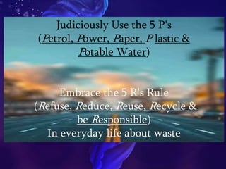 Judiciously Use the 5 P's
(Petrol, Power, Paper, P lastic &
Potable Water)
Embrace the 5 R's Rule
(Refuse, Reduce, Reuse, Recycle &
be Responsible)
In everyday life about waste
 