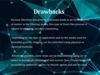Drawbacks
Because filtration and growth of biomass leads to an accumulation
of matter in the filtering media, this type of fixed-film process is
subject to clogging and flow channeling.
Depending on the type of application and on the media used for
microbial growth, clogging can be controlled using physical or
chemical methods.
Whenever possible, some steps can be implemented using air or
water to disrupt the biomaterial and recover flow. Chemicals such
as oxidizing (peroxide, ozone) or biocide agents can also be used.
 