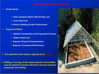 Biofiltration Medias
 Simple Media
 Peat, Compost, Mulch, Wood Chips, etc.
 Low Initial Cost .
Prone to Settling, Erratic Performance
 Engineered Media
 Specific Composition and Preparation Process
 Higher Initial Cost .
 Superior Physical Characteristics .
 Superior, Consistent Performance
 The useful life of the media is typically up to 5 years.
 Fluffing, or turning, of the media material in the biofilter
may be required at shorter intervals to prevent excessive
compaction and settling.
 