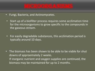 Microorganisms
• Fungi, Bacteria, and Actinomycetes.
• Start up of a biofilter process requires some acclimation time
for the microorganisms to grow specific to the compounds in
the gaseous stream.
• For easily degradable substances, this acclimation period is
typically around 10 days.
• The biomass has been shown to be able to be viable for shut
downs of approximately 2 weeks.
If inorganic nutrient and oxygen supplies are continued, the
biomass may be maintained for up to 2 months.
 