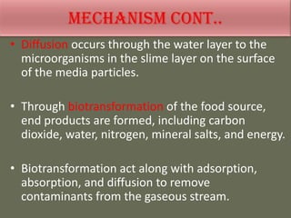• Diffusion occurs through the water layer to the
microorganisms in the slime layer on the surface
of the media particles.
• Through biotransformation of the food source,
end products are formed, including carbon
dioxide, water, nitrogen, mineral salts, and energy.
• Biotransformation act along with adsorption,
absorption, and diffusion to remove
contaminants from the gaseous stream.
 