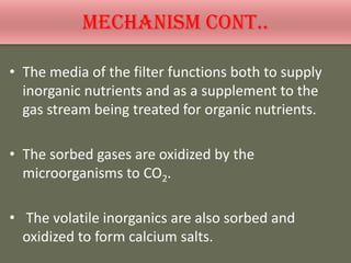 Mechanism cont..
• The media of the filter functions both to supply
inorganic nutrients and as a supplement to the
gas stream being treated for organic nutrients.
• The sorbed gases are oxidized by the
microorganisms to CO2.
• The volatile inorganics are also sorbed and
oxidized to form calcium salts.
 