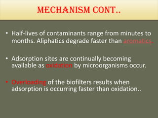 Mechanism cont..
• Half-lives of contaminants range from minutes to
months. Aliphatics degrade faster than aromatics.
• Adsorption sites are continually becoming
available as oxidation by microorganisms occur.
• Overloading of the biofilters results when
adsorption is occurring faster than oxidation..
 