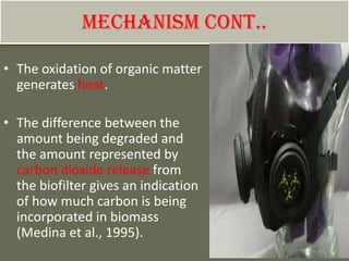 Mechanism cont..
• The oxidation of organic matter
generates heat.
• The difference between the
amount being degraded and
the amount represented by
carbon dioxide release from
the biofilter gives an indication
of how much carbon is being
incorporated in biomass
(Medina et al., 1995).
 
