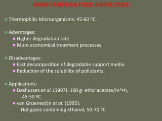 Biofilter의 종류
High-Temperature Biofilters
 Thermophilic Microorganisms: 45-60 ºC.
 Advantages:
 Higher degradation rate
 More economical treatment processes.
 Disadvantages:
 Fast decomposition of degradable support media
 Reduction of the solubility of pollutants.
 Applications:
 Deshusses et al. (1997): 100 g- ethyl acetate/m3•h,
45-50 ºC
 van Groenestijn et al. (1995):
Hot gases containing ethanol, 50-70 ºC
 