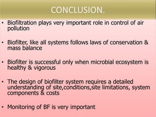 • Biofiltration plays very important role in control of air
pollution
• Biofilter, like all systems follows laws of conservation &
mass balance
• Biofilter is successful only when microbial ecosystem is
healthy & vigorous
• The design of biofilter system requires a detailed
understanding of site,conditions,site limitations, system
components & costs
• Monitoring of BF is very important
 
